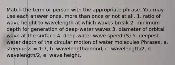 Match the term or person with the appropriate phrase. You may use each answer once, more than once or not at all. 1. ratio of wave height to wavelength at which waves break 2. minimum depth for generation of deep-water waves 3. diameter of orbital wave at the surface 4. deep-water wave speed (S) 5. deepest water depth of the circular motion of water molecules Phrases: a. steepness = 1:7, b. wavelength/period, c. wavelength/2, d. wavelength/2, e. wave height,