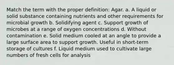 Match the term with the proper definition: Agar. a. A liquid or solid substance containing nutrients and other requirements for microbial growth b. Solidifying agent c. Support growth of microbes at a range of oxygen concentrations d. Without contamination e. Solid medium cooled at an angle to provide a large surface area to support growth. Useful in short-term storage of cultures f. Liquid medium used to cultivate large numbers of fresh cells for analysis