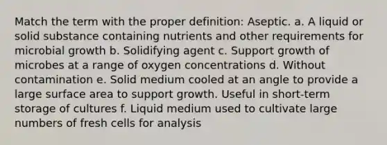 Match the term with the proper definition: Aseptic. a. A liquid or solid substance containing nutrients and other requirements for microbial growth b. Solidifying agent c. Support growth of microbes at a range of oxygen concentrations d. Without contamination e. Solid medium cooled at an angle to provide a large surface area to support growth. Useful in short-term storage of cultures f. Liquid medium used to cultivate large numbers of fresh cells for analysis