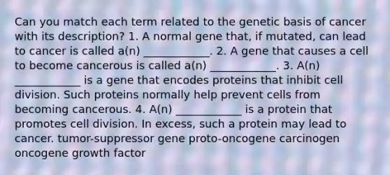 Can you match each term related to the genetic basis of cancer with its description? 1. A normal gene that, if mutated, can lead to cancer is called a(n) ____________. 2. A gene that causes a cell to become cancerous is called a(n) ____________. 3. A(n) ____________ is a gene that encodes proteins that inhibit cell division. Such proteins normally help prevent cells from becoming cancerous. 4. A(n) ____________ is a protein that promotes cell division. In excess, such a protein may lead to cancer. tumor-suppressor gene proto-oncogene carcinogen oncogene growth factor