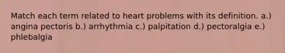 Match each term related to heart problems with its definition. a.) angina pectoris b.) arrhythmia c.) palpitation d.) pectoralgia e.) phlebalgia