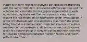 Match each term related to studying diet-disease relationships with the correct definition. Associated with the exposure and the outcome and can make the two appear more related to each other than they really are. The participants in a study who receive the real treatment or intervention under investigation. A group of individuals with characteristics that match the group being treated in an intervention study but who receive a sham treatment or no treatment at all. A sham or neutral treatment given to a control group. A study of a population that searches for possible correlations between nutrition factors and health patterns over time.