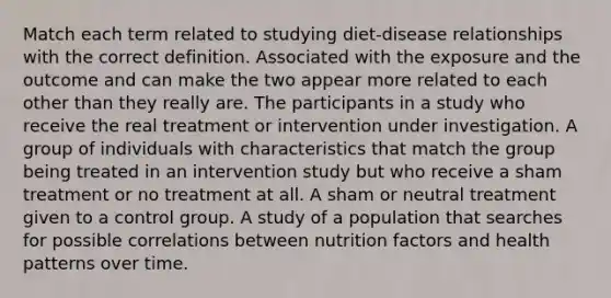 Match each term related to studying diet-disease relationships with the correct definition. Associated with the exposure and the outcome and can make the two appear more related to each other than they really are. The participants in a study who receive the real treatment or intervention under investigation. A group of individuals with characteristics that match the group being treated in an intervention study but who receive a sham treatment or no treatment at all. A sham or neutral treatment given to a control group. A study of a population that searches for possible correlations between nutrition factors and health patterns over time.