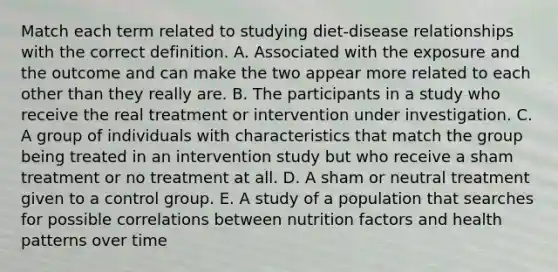 Match each term related to studying diet-disease relationships with the correct definition. A. Associated with the exposure and the outcome and can make the two appear more related to each other than they really are. B. The participants in a study who receive the real treatment or intervention under investigation. C. A group of individuals with characteristics that match the group being treated in an intervention study but who receive a sham treatment or no treatment at all. D. A sham or neutral treatment given to a control group. E. A study of a population that searches for possible correlations between nutrition factors and health patterns over time