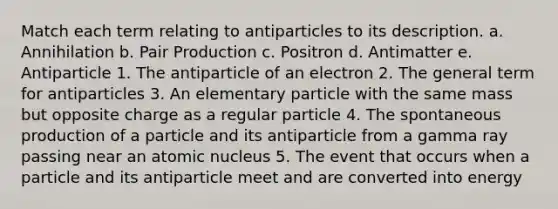 Match each term relating to antiparticles to its description. a. Annihilation b. Pair Production c. Positron d. Antimatter e. Antiparticle 1. The antiparticle of an electron 2. The general term for antiparticles 3. An elementary particle with the same mass but opposite charge as a regular particle 4. The spontaneous production of a particle and its antiparticle from a gamma ray passing near an atomic nucleus 5. The event that occurs when a particle and its antiparticle meet and are converted into energy