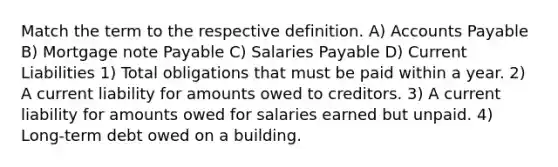 Match the term to the respective definition. A) <a href='https://www.questionai.com/knowledge/kWc3IVgYEK-accounts-payable' class='anchor-knowledge'>accounts payable</a> B) Mortgage note Payable C) Salaries Payable D) Current Liabilities 1) Total obligations that must be paid within a year. 2) A current liability for amounts owed to creditors. 3) A current liability for amounts owed for salaries earned but unpaid. 4) Long-term debt owed on a building.