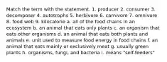 Match the term with the statement. 1. producer 2. consumer 3. decomposer 4. autotrophs 5. herbivore 6. carnivore 7. omnivore 8. food web 9. kilocalorie a. all of the food chains in an ecosystem b. an animal that eats only plants c. an organism that eats other organisms d. an animal that eats both plants and animals e. unit used to measure food energy in food chains f. an animal that eats mainly or exclusively meat g. usually green plants h. organisms, fungi, and bacteria i. means "self-feeders"