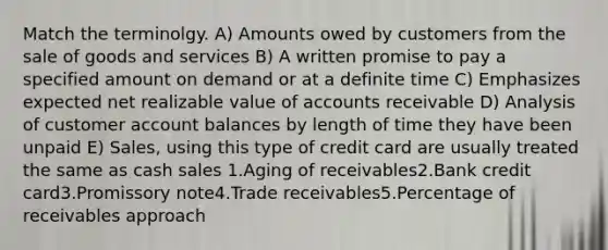 Match the terminolgy. A) Amounts owed by customers from the sale of goods and services B) A written promise to pay a specified amount on demand or at a definite time C) Emphasizes expected net realizable value of accounts receivable D) Analysis of customer account balances by length of time they have been unpaid E) Sales, using this type of credit card are usually treated the same as cash sales 1.Aging of receivables2.Bank credit card3.Promissory note4.Trade receivables5.Percentage of receivables approach