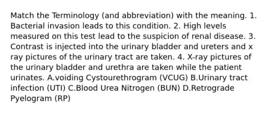 Match the Terminology (and abbreviation) with the meaning. 1. Bacterial invasion leads to this condition. 2. High levels measured on this test lead to the suspicion of renal disease. 3. Contrast is injected into the urinary bladder and ureters and x ray pictures of the urinary tract are taken. 4. X-ray pictures of the urinary bladder and urethra are taken while the patient urinates. A.voiding Cystourethrogram (VCUG) B.Urinary tract infection (UTI) C.Blood Urea Nitrogen (BUN) D.Retrograde Pyelogram (RP)