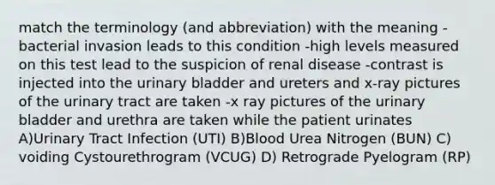 match the terminology (and abbreviation) with the meaning -bacterial invasion leads to this condition -high levels measured on this test lead to the suspicion of renal disease -contrast is injected into the urinary bladder and ureters and x-ray pictures of the urinary tract are taken -x ray pictures of the urinary bladder and urethra are taken while the patient urinates A)Urinary Tract Infection (UTI) B)Blood Urea Nitrogen (BUN) C) voiding Cystourethrogram (VCUG) D) Retrograde Pyelogram (RP)