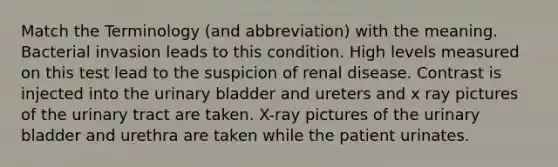 Match the Terminology (and abbreviation) with the meaning. Bacterial invasion leads to this condition. High levels measured on this test lead to the suspicion of renal disease. Contrast is injected into the urinary bladder and ureters and x ray pictures of the urinary tract are taken. X-ray pictures of the urinary bladder and urethra are taken while the patient urinates.