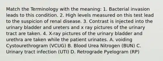 Match the Terminology with the meaning: 1. Bacterial invasion leads to this condition. 2. High levels measured on this test lead to the suspicion of renal disease. 3. Contrast is injected into the urinary bladder and ureters and x ray pictures of the urinary tract are taken. 4. X-ray pictures of the urinary bladder and urethra are taken while the patient urinates. A. voiding Cystourethrogram (VCUG) B. Blood Urea Nitrogen (BUN) C. Urinary tract infection (UTI) D. Retrograde Pyelogram (RP)