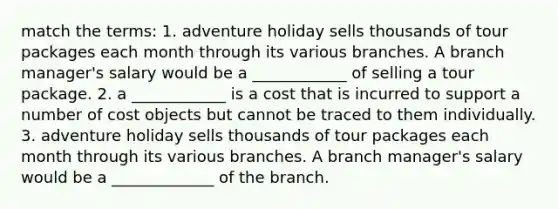 match the terms: 1. adventure holiday sells thousands of tour packages each month through its various branches. A branch manager's salary would be a ____________ of selling a tour package. 2. a ____________ is a cost that is incurred to support a number of cost objects but cannot be traced to them individually. 3. adventure holiday sells thousands of tour packages each month through its various branches. A branch manager's salary would be a _____________ of the branch.