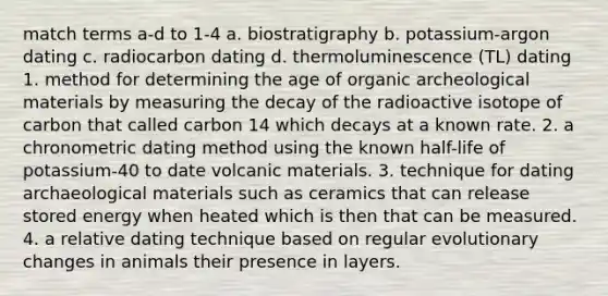 match terms a-d to 1-4 a. biostratigraphy b. potassium-argon dating c. radiocarbon dating d. thermoluminescence (TL) dating 1. method for determining the age of organic archeological materials by measuring the decay of the radioactive isotope of carbon that called carbon 14 which decays at a known rate. 2. a chronometric dating method using the known half-life of potassium-40 to date volcanic materials. 3. technique for dating archaeological materials such as ceramics that can release stored energy when heated which is then that can be measured. 4. a relative dating technique based on regular evolutionary changes in animals their presence in layers.