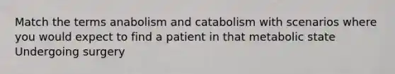 Match the terms anabolism and catabolism with scenarios where you would expect to find a patient in that metabolic state Undergoing surgery