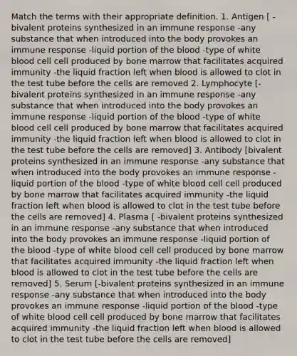 Match the terms with their appropriate definition. 1. Antigen [ -bivalent proteins synthesized in an immune response -any substance that when introduced into the body provokes an immune response -liquid portion of the blood -type of white blood cell cell produced by bone marrow that facilitates acquired immunity -the liquid fraction left when blood is allowed to clot in the test tube before the cells are removed 2. Lymphocyte [-bivalent proteins synthesized in an immune response -any substance that when introduced into the body provokes an immune response -liquid portion of the blood -type of white blood cell cell produced by bone marrow that facilitates acquired immunity -the liquid fraction left when blood is allowed to clot in the test tube before the cells are removed] 3. Antibody [bivalent proteins synthesized in an immune response -any substance that when introduced into the body provokes an immune response -liquid portion of the blood -type of white blood cell cell produced by bone marrow that facilitates acquired immunity -the liquid fraction left when blood is allowed to clot in the test tube before the cells are removed] 4. Plasma [ -bivalent proteins synthesized in an immune response -any substance that when introduced into the body provokes an immune response -liquid portion of the blood -type of white blood cell cell produced by bone marrow that facilitates acquired immunity -the liquid fraction left when blood is allowed to clot in the test tube before the cells are removed] 5. Serum [-bivalent proteins synthesized in an immune response -any substance that when introduced into the body provokes an immune response -liquid portion of the blood -type of white blood cell cell produced by bone marrow that facilitates acquired immunity -the liquid fraction left when blood is allowed to clot in the test tube before the cells are removed]