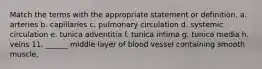 Match the terms with the appropriate statement or definition. a. arteries b. capillaries c. pulmonary circulation d. systemic circulation e. tunica adventitia f. tunica intima g. tunica media h. veins 11. ______ middle layer of blood vessel containing smooth muscle,