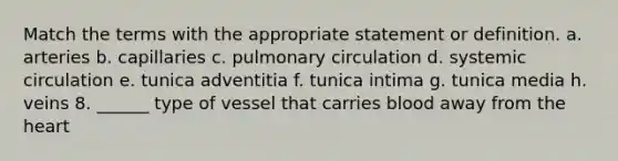 Match the terms with the appropriate statement or definition. a. arteries b. capillaries c. pulmonary circulation d. systemic circulation e. tunica adventitia f. tunica intima g. tunica media h. veins 8. ______ type of vessel that carries blood away from the heart