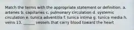 Match the terms with the appropriate statement or definition. a. arteries b. capillaries c. pulmonary circulation d. systemic circulation e. tunica adventitia f. tunica intima g. tunica media h. veins 13. ______ vessels that carry blood toward the heart