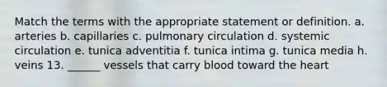 Match the terms with the appropriate statement or definition. a. arteries b. capillaries c. pulmonary circulation d. systemic circulation e. tunica adventitia f. tunica intima g. tunica media h. veins 13. ______ vessels that carry blood toward the heart