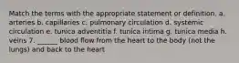 Match the terms with the appropriate statement or definition. a. arteries b. capillaries c. pulmonary circulation d. systemic circulation e. tunica adventitia f. tunica intima g. tunica media h. veins 7. ______ blood flow from the heart to the body (not the lungs) and back to the heart