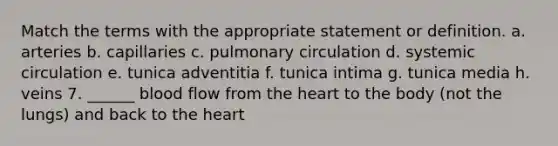 Match the terms with the appropriate statement or definition. a. arteries b. capillaries c. pulmonary circulation d. systemic circulation e. tunica adventitia f. tunica intima g. tunica media h. veins 7. ______ blood flow from the heart to the body (not the lungs) and back to the heart