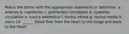 Match the terms with the appropriate statement or definition. a. arteries b. capillaries c. pulmonary circulation d. systemic circulation e. tunica adventitia f. tunica intima g. tunica media h. veins 14. ______ blood flow from the heart to the lungs and back to the heart