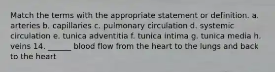 Match the terms with the appropriate statement or definition. a. arteries b. capillaries c. pulmonary circulation d. systemic circulation e. tunica adventitia f. tunica intima g. tunica media h. veins 14. ______ blood flow from the heart to the lungs and back to the heart