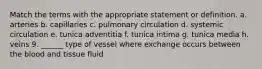 Match the terms with the appropriate statement or definition. a. arteries b. capillaries c. pulmonary circulation d. systemic circulation e. tunica adventitia f. tunica intima g. tunica media h. veins 9. ______ type of vessel where exchange occurs between the blood and tissue fluid