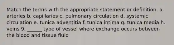 Match the terms with the appropriate statement or definition. a. arteries b. capillaries c. pulmonary circulation d. systemic circulation e. tunica adventitia f. tunica intima g. tunica media h. veins 9. ______ type of vessel where exchange occurs between the blood and tissue fluid