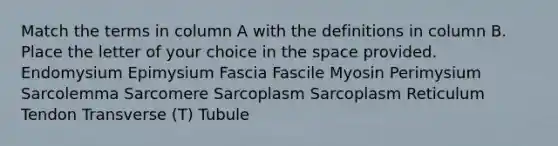 Match the terms in column A with the definitions in column B. Place the letter of your choice in the space provided. Endomysium Epimysium Fascia Fascile Myosin Perimysium Sarcolemma Sarcomere Sarcoplasm Sarcoplasm Reticulum Tendon Transverse (T) Tubule