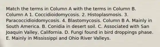 Match the terms in Column A with the terms in Column B. Column A 1. Coccidioidomycosis. 2. Histoplasmosis. 3. Paracoccidioidomycosis. 4. Blastomycosis. Column B A. Mainly in South America. B. Conidia in desert soil. C. Associated with San Joaquin Valley, California. D. Fungi found in bird droppings phase. E. Mainly in Mississippi and Ohio River Valleys.