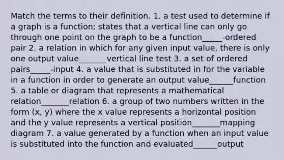 Match the terms to their definition. 1. a test used to determine if a graph is a function; states that a vertical line can only go through one point on the graph to be a function_____-ordered pair 2. a relation in which for any given input value, there is only one output value_______vertical line test 3. a set of ordered pairs_____-input 4. a value that is substituted in for the variable in a function in order to generate an output value______function 5. a table or diagram that represents a mathematical relation_______relation 6. a group of two numbers written in the form (x, y) where the x value represents a horizontal position and the y value represents a vertical position_______mapping diagram 7. a value generated by a function when an input value is substituted into the function and evaluated______output