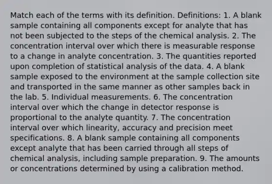 Match each of the terms with its definition. Definitions: 1. A blank sample containing all components except for analyte that has not been subjected to the steps of the chemical analysis. 2. The concentration interval over which there is measurable response to a change in analyte concentration. 3. The quantities reported upon completion of statistical analysis of the data. 4. A blank sample exposed to the environment at the sample collection site and transported in the same manner as other samples back in the lab. 5. Individual measurements. 6. The concentration interval over which the change in detector response is proportional to the analyte quantity. 7. The concentration interval over which linearity, accuracy and precision meet specifications. 8. A blank sample containing all components except analyte that has been carried through all steps of chemical analysis, including sample preparation. 9. The amounts or concentrations determined by using a calibration method.