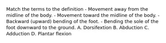 Match the terms to the definition - Movement away from the midline of the body. - Movement toward the midline of the body. - Backward (upward) bending of the foot. - Bending the sole of the foot downward to the ground. A. Dorsifextion B. Abduction C. Adduction D. Plantar flexion