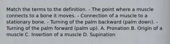 Match the terms to the definition. - The point where a muscle connects to a bone it moves. - Connection of a muscle to a stationary bone. - Turning of the palm backward (palm down). - Turning of the palm forward (palm up). A. Pronation B. Origin of a muscle C. Insertion of a muscle D. Supination