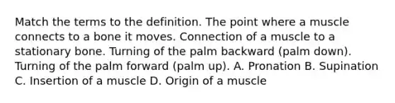 Match the terms to the definition. The point where a muscle connects to a bone it moves. Connection of a muscle to a stationary bone. Turning of the palm backward (palm down). Turning of the palm forward (palm up). A. Pronation B. Supination C. Insertion of a muscle D. Origin of a muscle