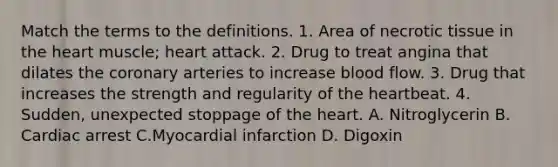 Match the terms to the definitions. 1. Area of necrotic tissue in the heart muscle; heart attack. 2. Drug to treat angina that dilates the coronary arteries to increase blood flow. 3. Drug that increases the strength and regularity of the heartbeat. 4. Sudden, unexpected stoppage of the heart. A. Nitroglycerin B. Cardiac arrest C.Myocardial infarction D. Digoxin