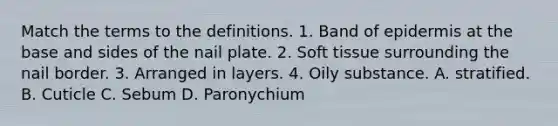 Match the terms to the definitions. 1. Band of epidermis at the base and sides of the nail plate. 2. Soft tissue surrounding the nail border. 3. Arranged in layers. 4. Oily substance. A. stratified. B. Cuticle C. Sebum D. Paronychium