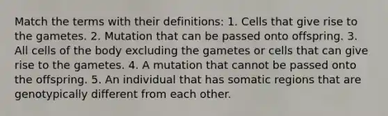 Match the terms with their definitions: 1. Cells that give rise to the gametes. 2. Mutation that can be passed onto offspring. 3. All cells of the body excluding the gametes or cells that can give rise to the gametes. 4. A mutation that cannot be passed onto the offspring. 5. An individual that has somatic regions that are genotypically different from each other.