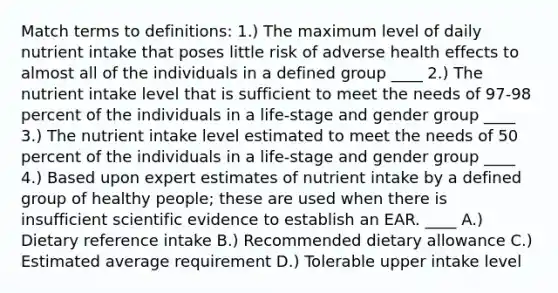 Match terms to definitions: 1.) The maximum level of daily nutrient intake that poses little risk of adverse health effects to almost all of the individuals in a defined group ____ 2.) The nutrient intake level that is sufficient to meet the needs of 97-98 percent of the individuals in a life-stage and gender group ____ 3.) The nutrient intake level estimated to meet the needs of 50 percent of the individuals in a life-stage and gender group ____ 4.) Based upon expert estimates of nutrient intake by a defined group of healthy people; these are used when there is insufficient scientific evidence to establish an EAR. ____ A.) Dietary reference intake B.) Recommended dietary allowance C.) Estimated average requirement D.) Tolerable upper intake level