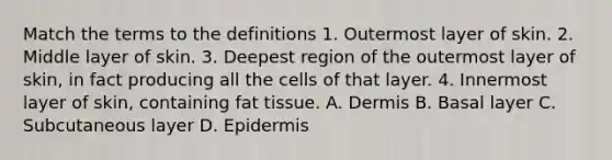 Match the terms to the definitions 1. Outermost layer of skin. 2. Middle layer of skin. 3. Deepest region of the outermost layer of skin, in fact producing all the cells of that layer. 4. Innermost layer of skin, containing fat tissue. A. Dermis B. Basal layer C. Subcutaneous layer D. Epidermis