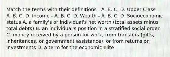 Match the terms with their definitions - A. B. C. D. Upper Class - A. B. C. D. Income - A. B. C. D. Wealth - A. B. C. D. Socioeconomic status A. a family's or individual's net worth (total assets minus total debts) B. an individual's position in a stratified social order C. money received by a person for work, from transfers (gifts, inheritances, or government assistance), or from returns on investments D. a term for the economic elite