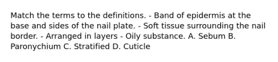 Match the terms to the definitions. - Band of epidermis at the base and sides of the nail plate. - Soft tissue surrounding the nail border. - Arranged in layers - Oily substance. A. Sebum B. Paronychium C. Stratified D. Cuticle