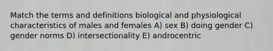 Match the terms and definitions biological and physiological characteristics of males and females A) sex B) doing gender C) gender norms D) intersectionality E) androcentric