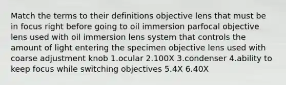 Match the terms to their definitions objective lens that must be in focus right before going to oil immersion parfocal objective lens used with oil immersion lens system that controls the amount of light entering the specimen objective lens used with coarse adjustment knob 1.ocular 2.100X 3.condenser 4.ability to keep focus while switching objectives 5.4X 6.40X