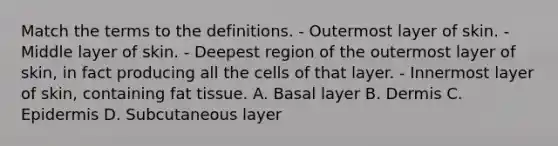 Match the terms to the definitions. - Outermost layer of skin. - Middle layer of skin. - Deepest region of the outermost layer of skin, in fact producing all the cells of that layer. - Innermost layer of skin, containing fat tissue. A. Basal layer B. Dermis C. Epidermis D. Subcutaneous layer