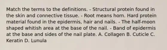 Match the terms to the definitions. - Structural protein found in the skin and connective tissue. - Root means horn. Hard protein material found in the epidermis, hair and nails. - The half-moon shaped whitish area at the base of the nail. - Band of epidermis at the base and sides of the nail plate. A. Collagen B. Cuticle C. Keratin D. Lunula