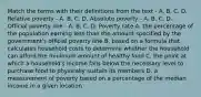 Match the terms with their definitions from the text - A. B. C. D. Relative poverty - A. B. C. D. Absolute poverty - A. B. C. D. Official poverty line - A. B. C. D. Poverty rate A. the percentage of the population earning less than the amount specified by the government's official poverty line B. based on a formula that calculates household costs to determine whether the household can afford the minimum amount of healthy food C. the point at which a household's income falls below the necessary level to purchase food to physically sustain its members D. a measurement of poverty based on a percentage of the median income in a given location