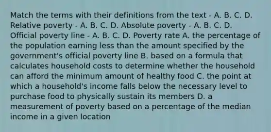 Match the terms with their definitions from the text - A. B. C. D. Relative poverty - A. B. C. D. Absolute poverty - A. B. C. D. Official poverty line - A. B. C. D. Poverty rate A. the percentage of the population earning less than the amount specified by the government's official poverty line B. based on a formula that calculates household costs to determine whether the household can afford the minimum amount of healthy food C. the point at which a household's income falls below the necessary level to purchase food to physically sustain its members D. a measurement of poverty based on a percentage of the median income in a given location